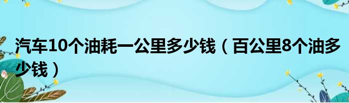 汽车10个油耗一公里多少钱 百公里8个油多少钱