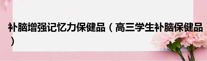 补脑增强记忆力保健品 高三学生补脑保健品