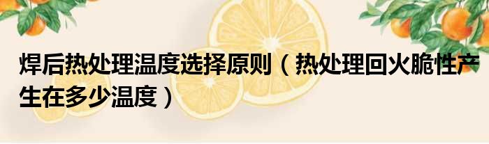 焊后热处理温度选择原则 热处理回火脆性产生在多少温度