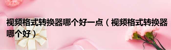 视频格式转换器哪个好一点 视频格式转换器哪个好