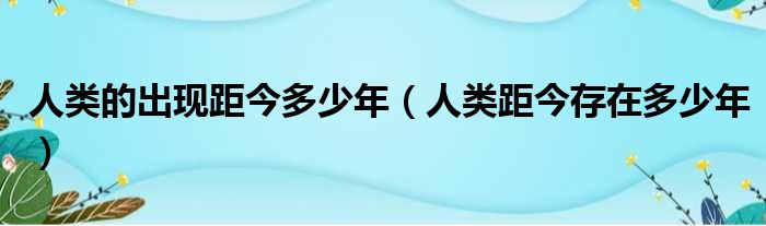 人类的出现距今多少年 人类距今存在多少年