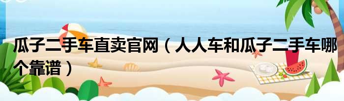 瓜子二手车直卖官网 人人车和瓜子二手车哪个靠谱
