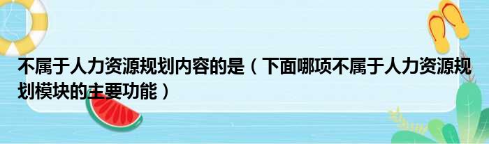 不属于人力资源规划内容的是 下面哪项不属于人力资源规划模块的主要功能