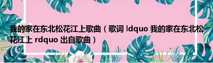 我的家在东北松花江上歌曲 歌词 ldquo 我的家在东北松花江上 rdquo 出自歌曲