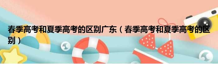 春季高考和夏季高考的区别广东 春季高考和夏季高考的区别