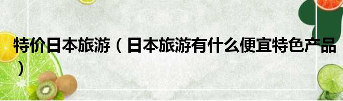 特价日本旅游 日本旅游有什么便宜特色产品