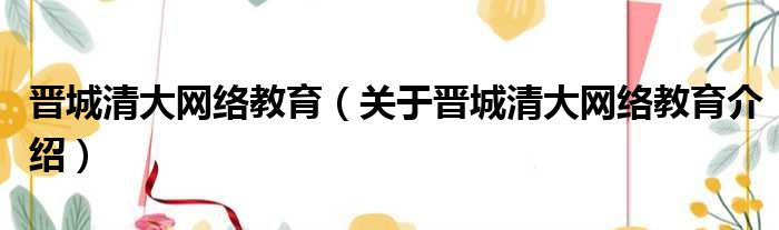 晋城清大网络教育 关于晋城清大网络教育介绍