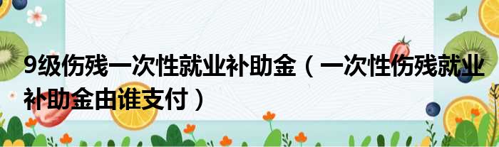 9级伤残一次性就业补助金 一次性伤残就业补助金由谁支付