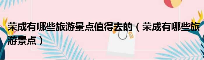 荣成有哪些旅游景点值得去的 荣成有哪些旅游景点