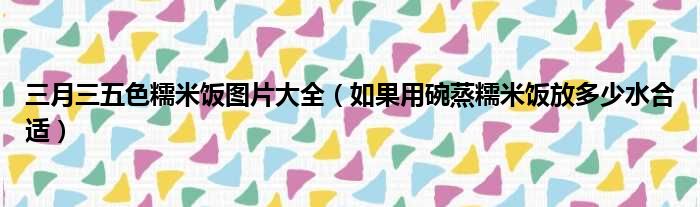 三月三五色糯米饭图片大全 如果用碗蒸糯米饭放多少水合适