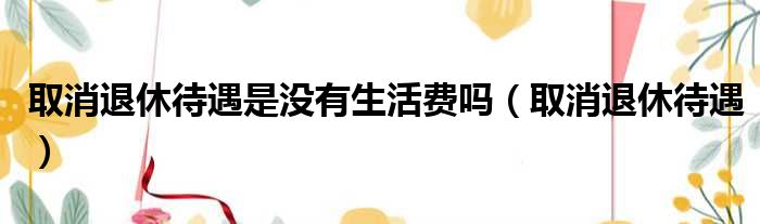 取消退休待遇是没有生活费吗 取消退休待遇