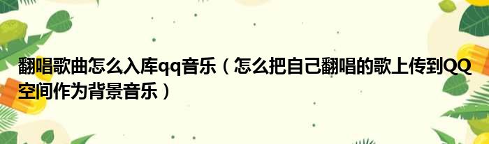 翻唱歌曲怎么入库qq音乐 怎么把自己翻唱的歌上传到QQ空间作为背景音乐