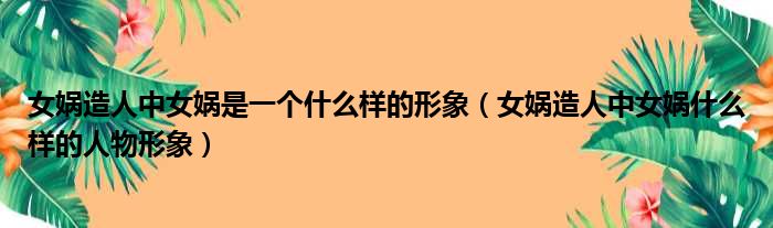 女娲造人中女娲是一个什么样的形象 女娲造人中女娲什么样的人物形象