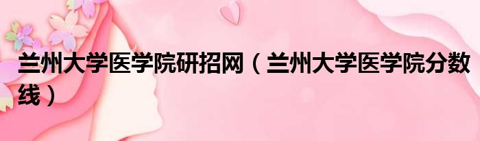 兰州大学医学院研招网 兰州大学医学院分数线