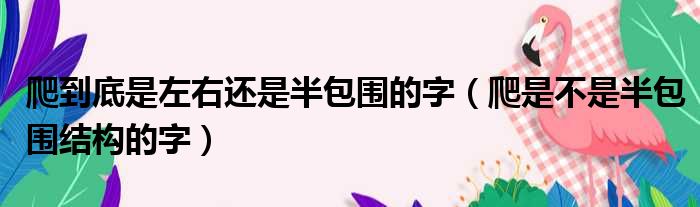 爬到底是左右还是半包围的字 爬是不是半包围结构的字
