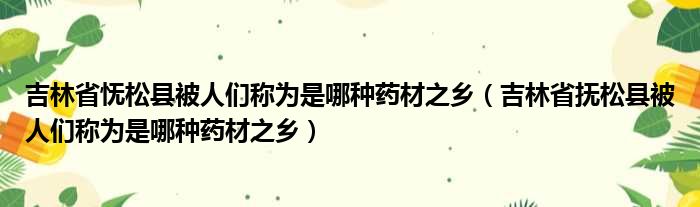 吉林省怃松县被人们称为是哪种药材之乡 吉林省抚松县被人们称为是哪种药材之乡
