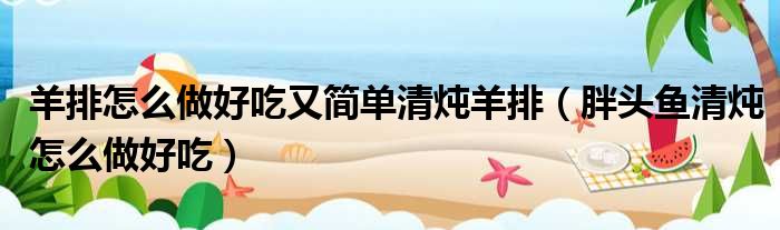 羊排怎么做好吃又简单清炖羊排 胖头鱼清炖怎么做好吃