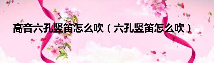 高音六孔竖笛怎么吹 六孔竖笛怎么吹