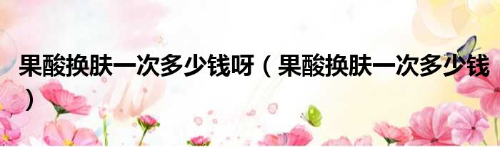 果酸换肤一次多少钱呀 果酸换肤一次多少钱