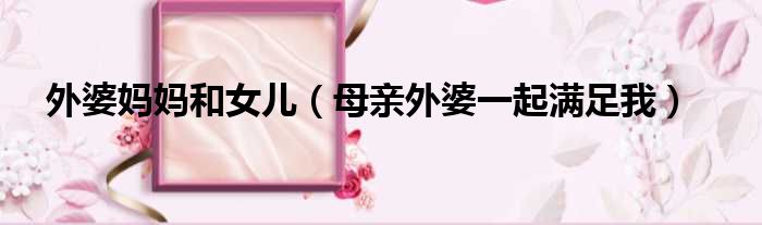 外婆妈妈和女儿 母亲外婆一起满足我