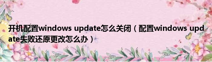 开机配置windows update怎么关闭 配置windows update失败还原更改怎么办