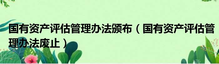 国有资产评估管理办法颁布 国有资产评估管理办法废止