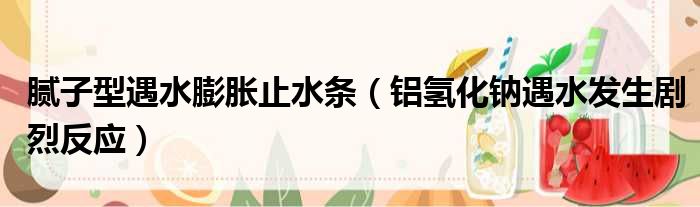 腻子型遇水膨胀止水条 铝氢化钠遇水发生剧烈反应