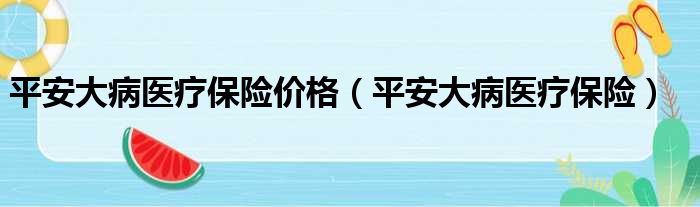 平安大病医疗保险价格 平安大病医疗保险