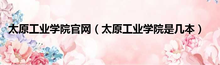 太原工业学院官网 太原工业学院是几本