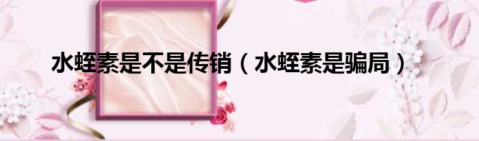 水蛭素是不是传销 水蛭素是骗局