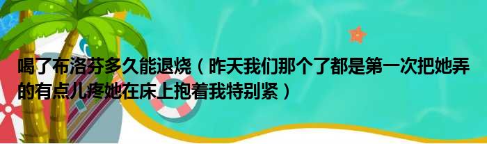 喝了布洛芬多久能退烧 昨天我们那个了都是第一次把她弄的有点儿疼她在床上抱着我特别紧