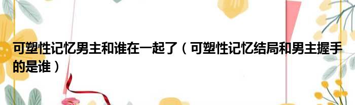 可塑性记忆男主和谁在一起了 可塑性记忆结局和男主握手的是谁
