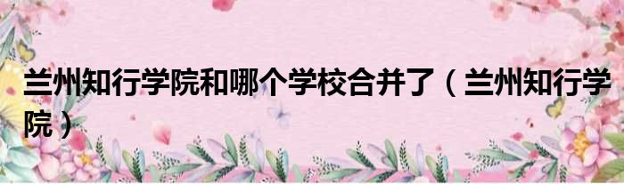 兰州知行学院和哪个学校合并了 兰州知行学院