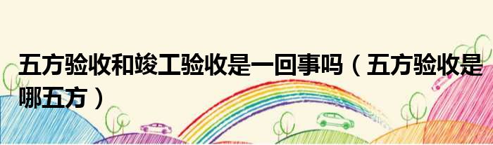 五方验收和竣工验收是一回事吗 五方验收是哪五方