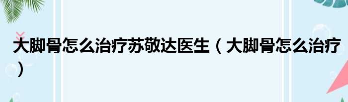 大脚骨怎么治疗苏敬达医生 大脚骨怎么治疗