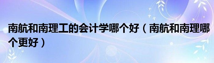 南航和南理工的会计学哪个好 南航和南理哪个更好
