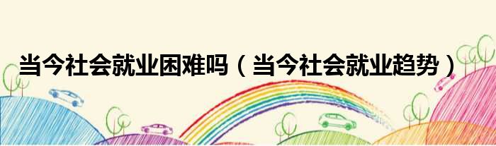 当今社会就业困难吗 当今社会就业趋势