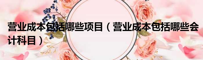 营业成本包括哪些项目 营业成本包括哪些会计科目
