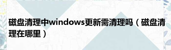 磁盘清理中windows更新需清理吗 磁盘清理在哪里