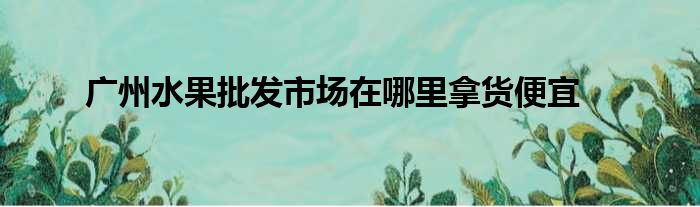 广州水果批发市场在哪里拿货便宜