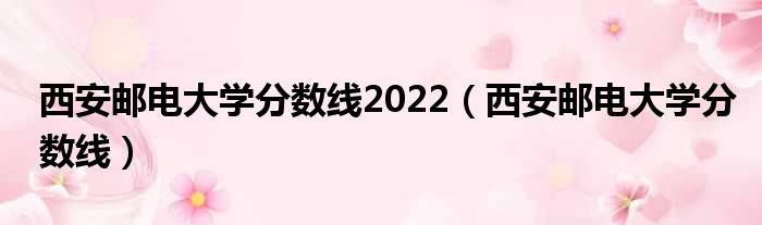 西安邮电大学分数线2022 西安邮电大学分数线