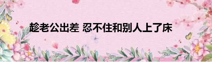 趁老公出差 忍不住和别人上了床
