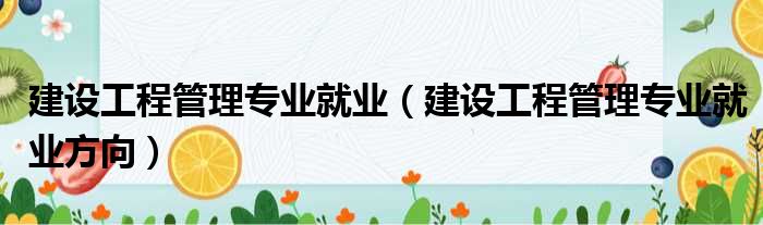 建设工程管理专业就业 建设工程管理专业就业方向