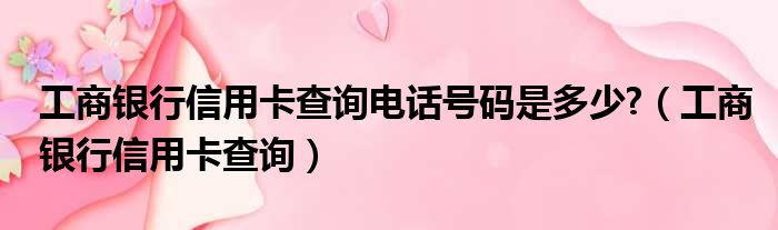 工商银行信用卡查询电话号码是多少  工商银行信用卡查询