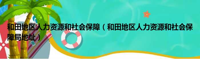 和田地区人力资源和社会保障 和田地区人力资源和社会保障局地址