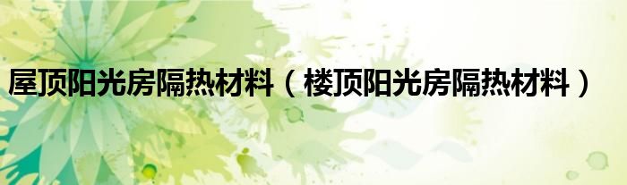 屋顶阳光房隔热材料 楼顶阳光房隔热材料