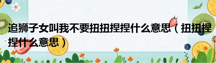 追狮子女叫我不要扭扭捏捏什么意思 扭扭捏捏什么意思
