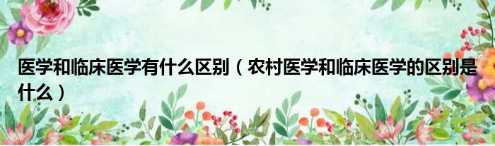 医学和临床医学有什么区别 农村医学和临床医学的区别是什么