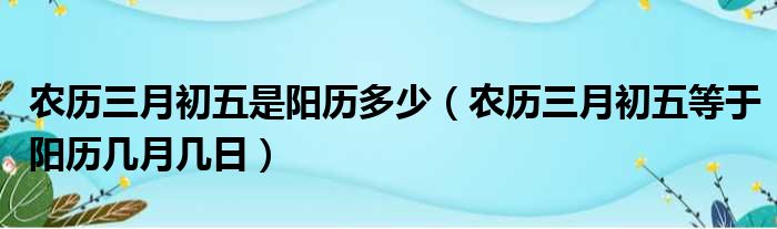 农历三月初五是阳历多少 农历三月初五等于阳历几月几日
