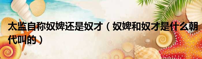 太监自称奴婢还是奴才 奴婢和奴才是什么朝代叫的